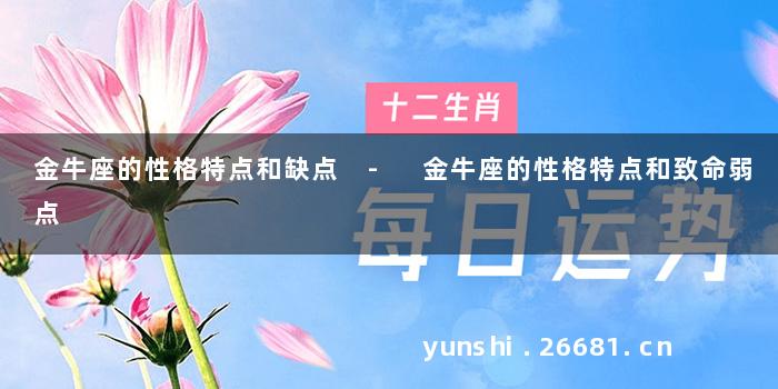 金牛座的性格特点和缺点 - 金牛座的性格特点和致命弱点